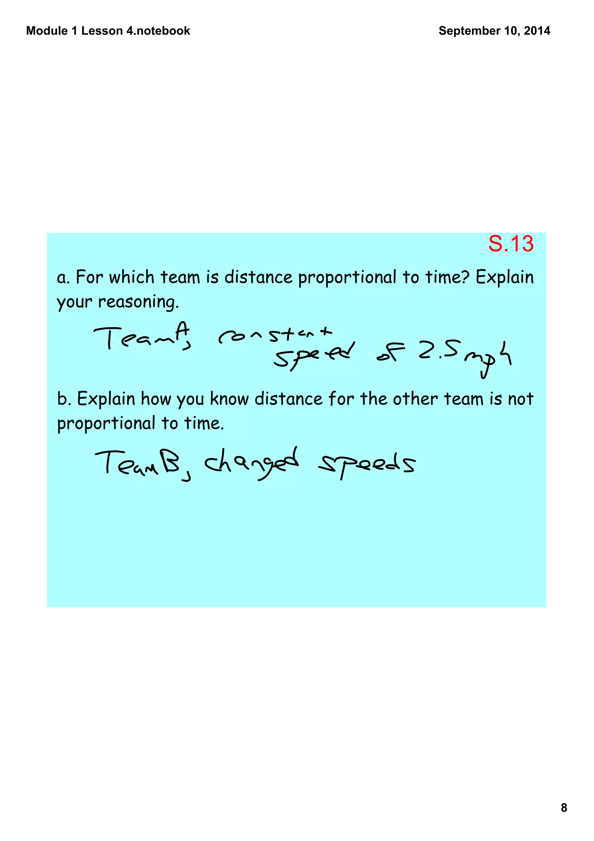 Module 1 Lesson 4.notebook 
8 
September 10, 2014 
S.13 
a. For which team is distance proportional to time? Explain 
your reasoning. 
b. Explain how you know distance for the other team is not 
proportional to time. 
 