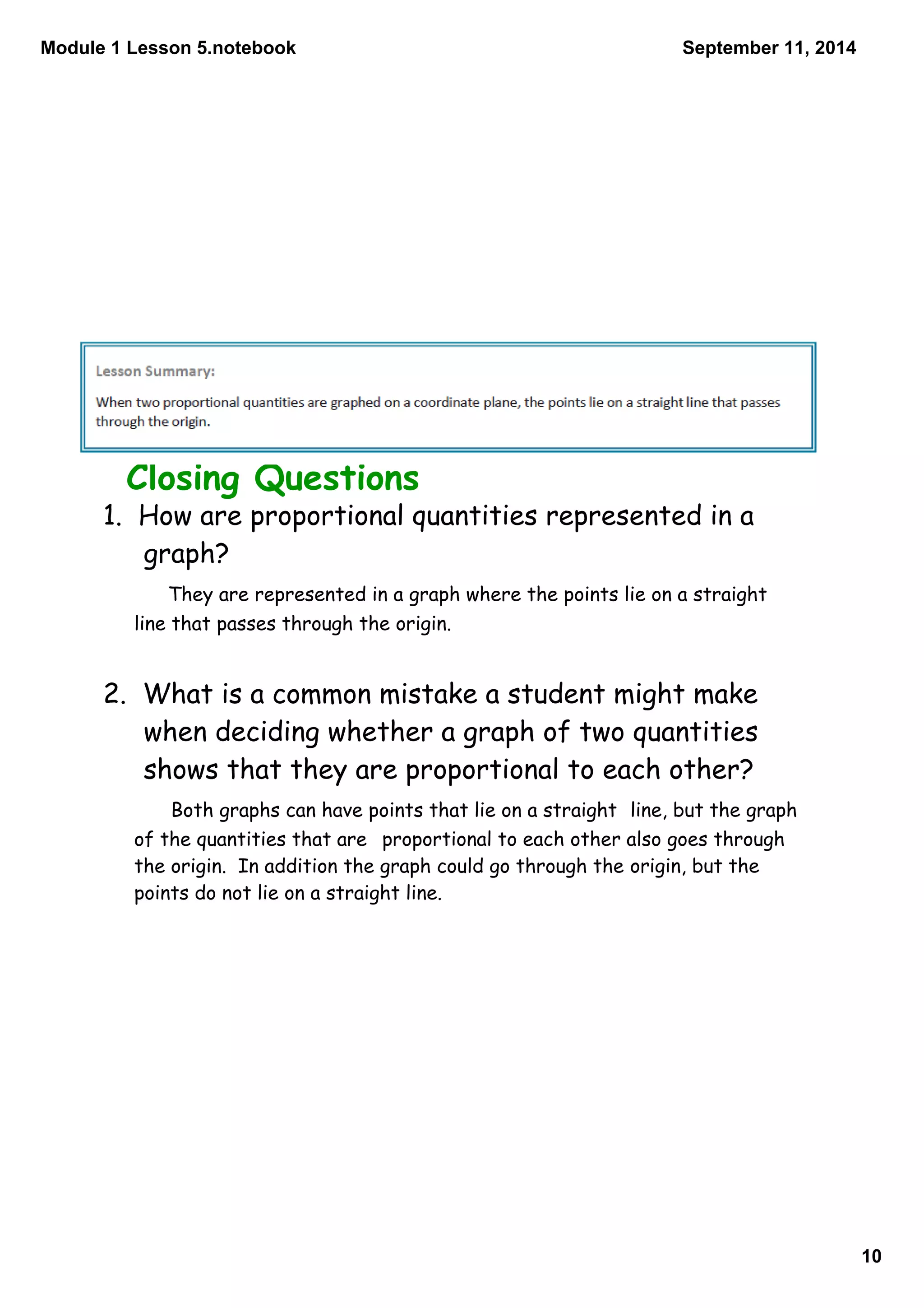 Module 1 Lesson 5.notebook 
10 
September 11, 2014 
Closing Questions 
1. How are proportional quantities represented in a 
graph? 
They are represented in a graph where the points lie on a straight 
line that passes through the origin. 
2. What is a common mistake a student might make 
when deciding whether a graph of two quantities 
shows that they are proportional to each other? 
Both graphs can have points that lie on a straight line, but the graph 
of the quantities that are proportional to each other also goes through 
the origin. In addition the graph could go through the origin, but the 
points do not lie on a straight line. 
 