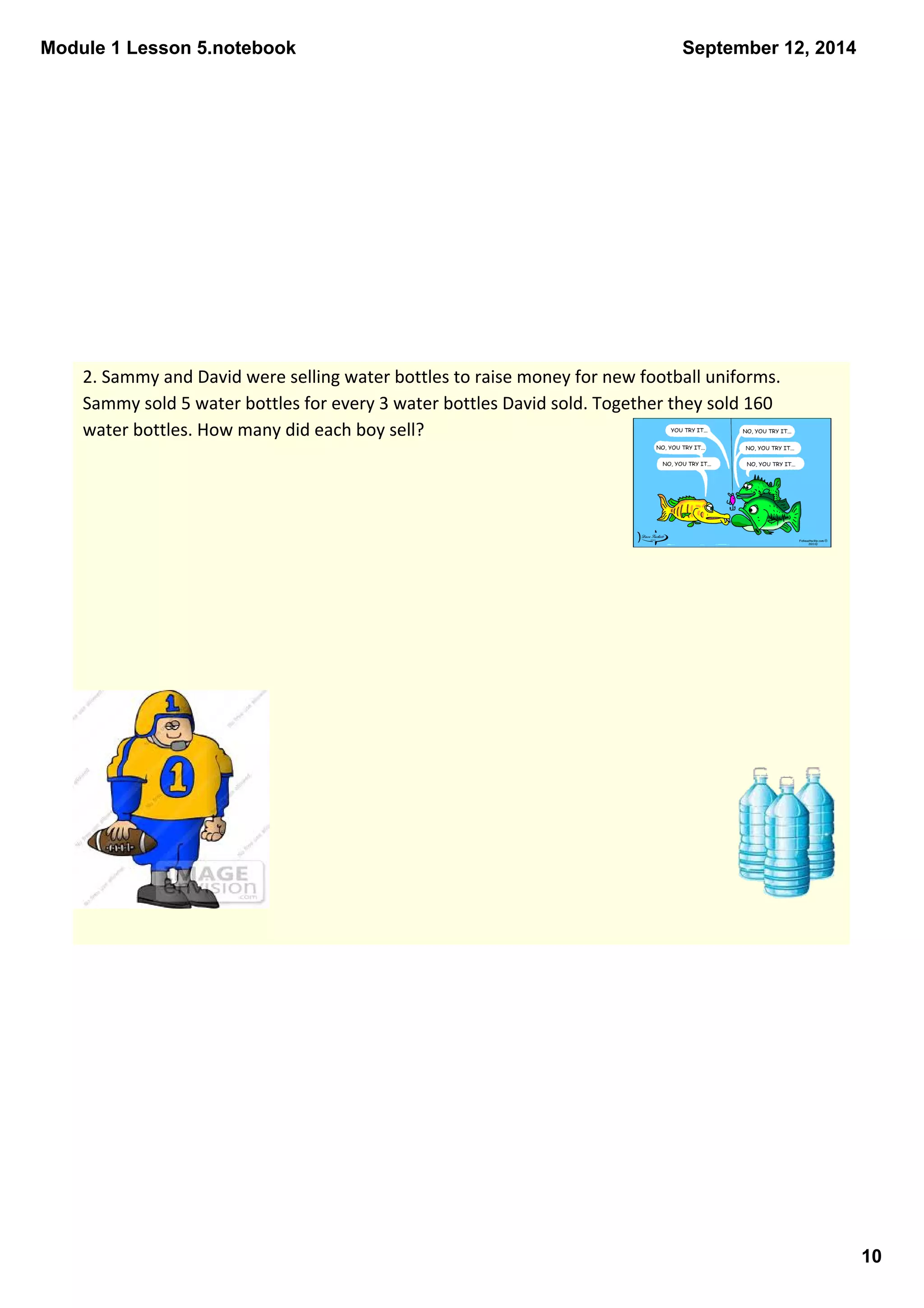 Module 1 Lesson 5.notebook 
10 
September 12, 2014 
2. Sammy and David were selling water bottles to raise money for new football uniforms. 
Sammy sold 5 water bottles for every 3 water bottles David sold. Together they sold 160 
water bottles. How many did each boy sell? 
 