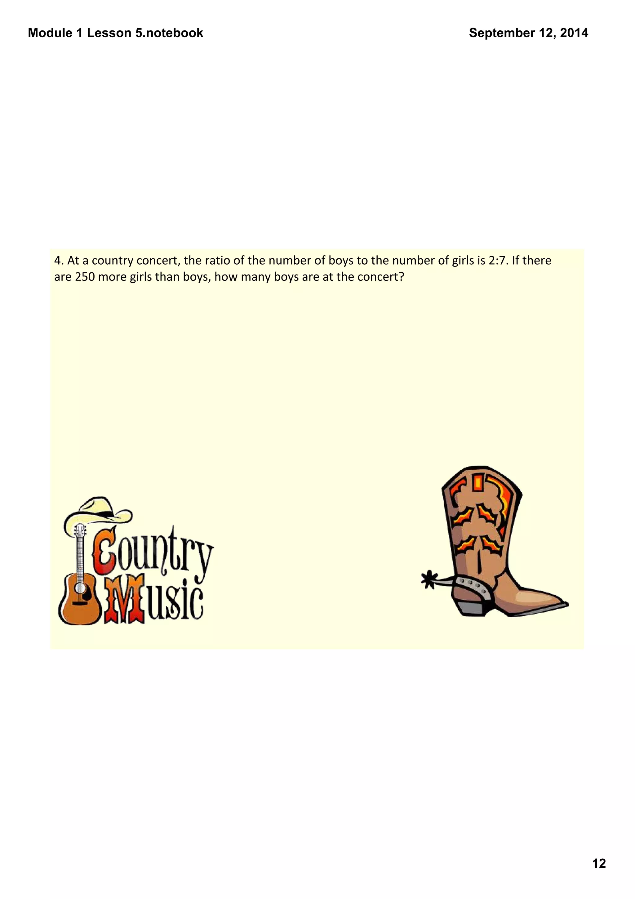 Module 1 Lesson 5.notebook 
12 
September 12, 2014 
4. At a country concert, the ratio of the number of boys to the number of girls is 2:7. If there 
are 250 more girls than boys, how many boys are at the concert? 
 