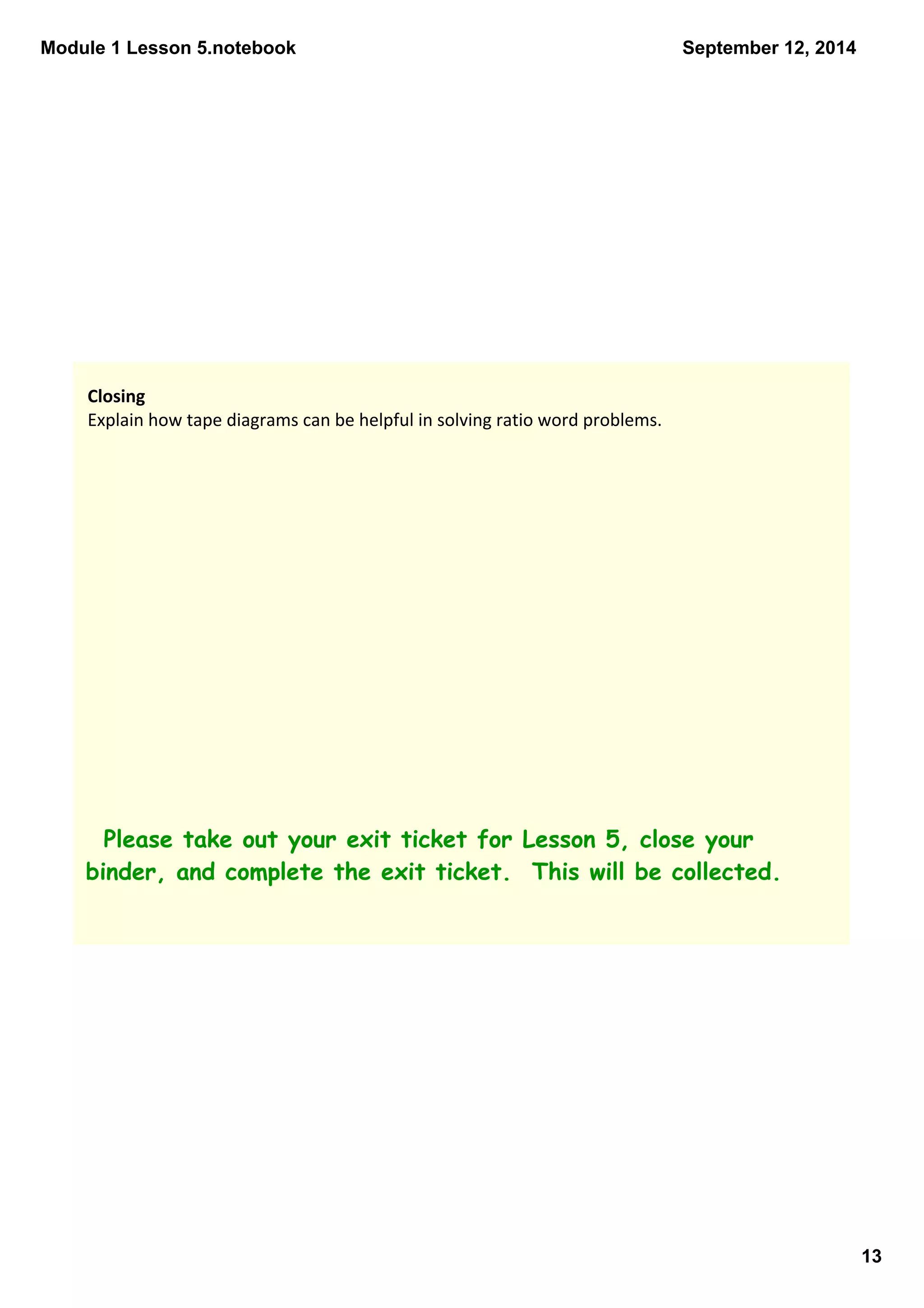 Module 1 Lesson 5.notebook 
13 
September 12, 2014 
Closing 
Explain how tape diagrams can be helpful in solving ratio word problems. 
Please take out your exit ticket for Lesson 5, close your 
binder, and complete the exit ticket. This will be collected. 
