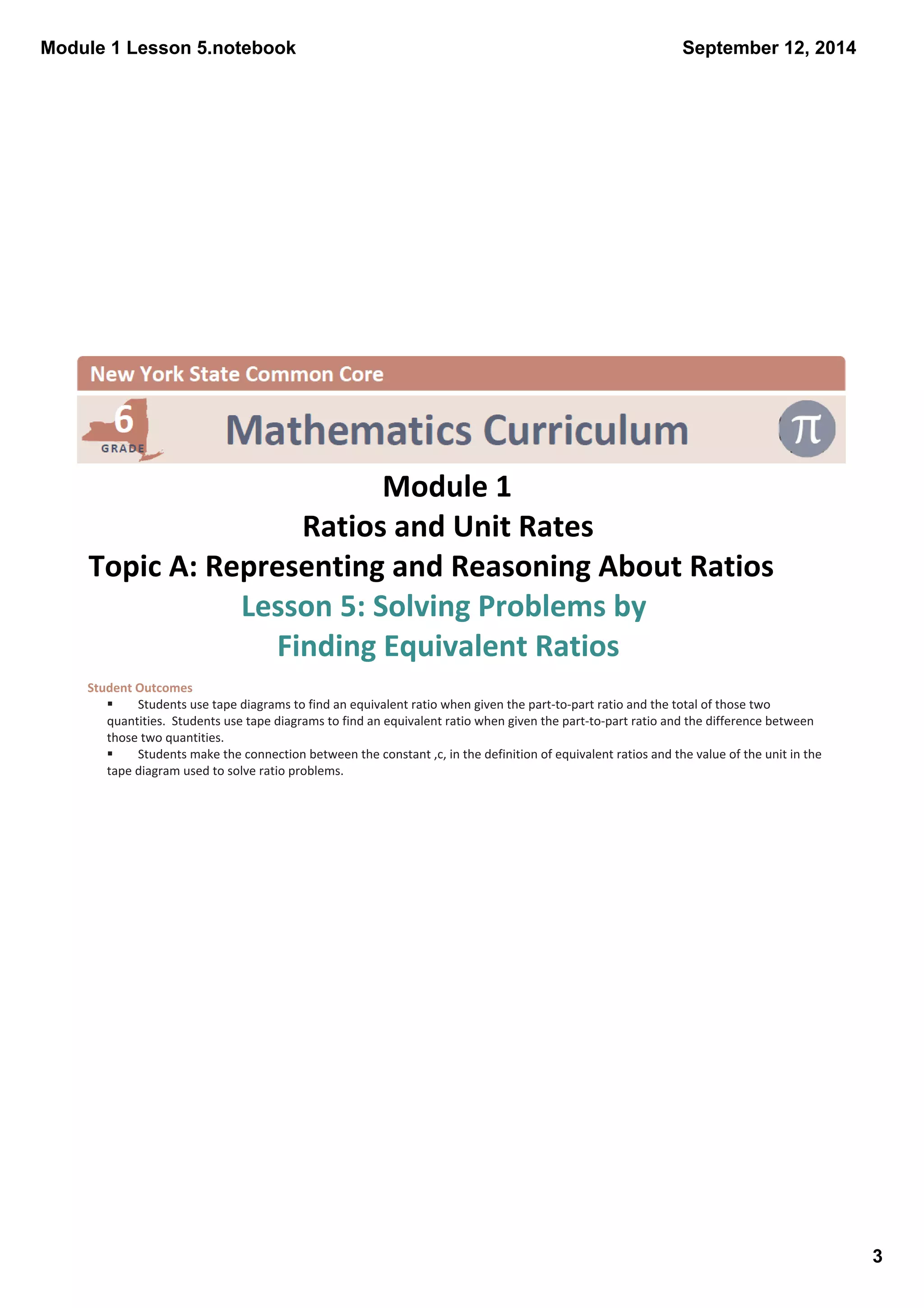 Module 1 Lesson 5.notebook 
3 
September 12, 2014 
Module 1 
Ratios and Unit Rates 
Topic A: Representing and Reasoning About Ratios 
Lesson 5: Solving Problems by 
Finding Equivalent Ratios 
Student Outcomes 
§ Students use tape diagrams to find an equivalent ratio when given the part‐to‐part ratio and the total of those two 
quantities. Students use tape diagrams to find an equivalent ratio when given the part‐to‐part ratio and the difference between 
those two quantities. 
§ Students make the connection between the constant ,c, in the definition of equivalent ratios and the value of the unit in the 
tape diagram used to solve ratio problems. 
 
