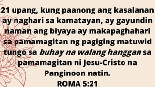 21 upang, kung paanong ang kasalanan
ay naghari sa kamatayan, ay gayundin
naman ang biyaya ay makapaghahari
sa pamamagitan ng pagiging matuwid
tungo sa buhay na walang hanggan sa
pamamagitan ni Jesu-Cristo na
Panginoon natin.
ROMA 5:21
 