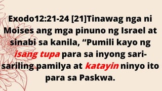 Exodo12:21-24 [21]Tinawag nga ni
Moises ang mga pinuno ng Israel at
sinabi sa kanila, “Pumili kayo ng
isang tupa para sa inyong sari-
sariling pamilya at katayin ninyo ito
para sa Paskwa.
 