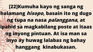 [22]Kumuha kayo ng sanga ng
halamang hisopo, basain ito ng dugo
ng tupa na nasa palanggana, at
ipahid sa magkabilang poste at itaas
ng inyong pintuan. At isa man sa
inyo ay huwag lalabas ng bahay
hanggang kinabukasan.
 