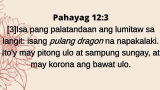 Pahayag 12:3
[3]Isa pang palatandaan ang lumitaw sa
langit: isang pulang dragon na napakalaki.
Ito'y may pitong ulo at sampung sungay, at
may korona ang bawat ulo.
 