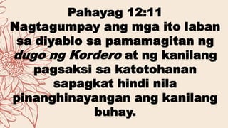 Pahayag 12:11
Nagtagumpay ang mga ito laban
sa diyablo sa pamamagitan ng
dugo ng Kordero at ng kanilang
pagsaksi sa katotohanan
sapagkat hindi nila
pinanghinayangan ang kanilang
buhay.
 