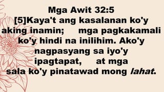 Mga Awit 32:5
[5]Kaya't ang kasalanan ko'y
aking inamin; mga pagkakamali
ko'y hindi na inilihim. Ako'y
nagpasyang sa iyo'y
ipagtapat, at mga
sala ko'y pinatawad mong lahat.
 