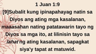 1 Juan 1:9
[9]Subalit kung ipinapahayag natin sa
Diyos ang ating mga kasalanan,
maaasahan nating patatawarin tayo ng
Diyos sa mga ito, at lilinisin tayo sa
lahat ng ating kasalanan, sapagkat
siya'y tapat at matuwid.
 