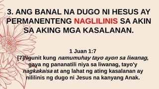 3. ANG BANAL NA DUGO NI HESUS AY
PERMANENTENG NAGLILINIS SA AKIN
SA AKING MGA KASALANAN.
1 Juan 1:7
[7]Ngunit kung namumuhay tayo ayon sa liwanag,
gaya ng pananatili niya sa liwanag, tayo'y
nagkakaisa at ang lahat ng ating kasalanan ay
nililinis ng dugo ni Jesus na kanyang Anak.
 