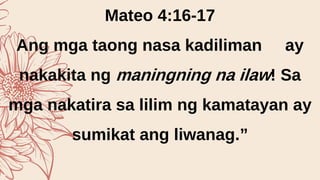 Mateo 4:16-17
Ang mga taong nasa kadiliman ay
nakakita ng maningning na ilaw! Sa
mga nakatira sa lilim ng kamatayan ay
sumikat ang liwanag.”
 