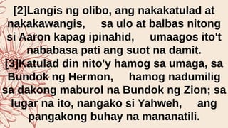 [2]Langis ng olibo, ang nakakatulad at
nakakawangis, sa ulo at balbas nitong
si Aaron kapag ipinahid, umaagos ito't
nababasa pati ang suot na damit.
[3]Katulad din nito'y hamog sa umaga, sa
Bundok ng Hermon, hamog nadumilig
sa dakong maburol na Bundok ng Zion; sa
lugar na ito, nangako si Yahweh, ang
pangakong buhay na mananatili.
 