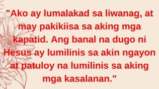 "Ako ay lumalakad sa liwanag, at
may pakikiisa sa aking mga
kapatid. Ang banal na dugo ni
Hesus ay lumilinis sa akin ngayon
at patuloy na lumilinis sa aking
mga kasalanan."
 