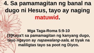 4. Sa pamamagitan ng banal na
dugo ni Hesus, tayo ay naging
matuwid.
Mga Taga-Roma 5:9-10
[9]Kaya't sa pamamagitan ng kanyang dugo,
tayo ngayon ay napawalang-sala, at tiyak na
maliligtas tayo sa poot ng Diyos.
 