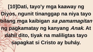 [10]Dati, tayo'y mga kaaway ng
Diyos, ngunit tinanggap na niya tayo
bilang mga kaibigan sa pamamagitan
ng pagkamatay ng kanyang Anak. At
dahil dito, tiyak na maliligtas tayo
sapagkat si Cristo ay buháy.
 