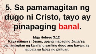 5. Sa pamamagitan ng
dugo ni Cristo, tayo ay
pinapaging banal.
Mga Hebreo 3:12
Kaya naman si Jesus, upang mapaging banal sa
pamamagitan ng kanilang sariling dugo ang bayan, ay
nagbata sa labas ng pintuan.
 
