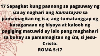 17 Sapagkat kung paanong sa pagsuway ng
isa ay naghari ang kamatayan sa
pamamagitan ng isa; ang tumatanggap ng
kasaganaan ng biyaya at kaloob ng
pagiging matuwid ay lalo pang maghahari
sa buhay sa pamamagitan ng isa, si Jesu-
Cristo.
ROMA 5:17
 