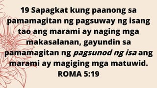 19 Sapagkat kung paanong sa
pamamagitan ng pagsuway ng isang
tao ang marami ay naging mga
makasalanan, gayundin sa
pamamagitan ng pagsunod ng isa ang
marami ay magiging mga matuwid.
ROMA 5:19
 