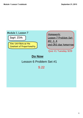 Module 1 Lesson 7.notebook
1
September 21, 2015
Homework:
Lesson 7 Problem Set
#2, 3, 4
and CRS due tomorrow
Sept. 21th
Aim: Unit Rate as the
Constant of Proportionality
Module 1, Lesson 7
Do Now
Lesson 6 Problem Set #1
Quiz #1 Tuesday 9/29
S.22
 