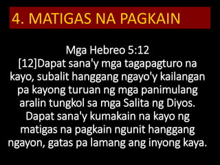 Mga Hebreo 5:12
[12]Dapat sana'y mga tagapagturo na
kayo, subalit hanggang ngayo'y kailangan
pa kayong turuan ng mga panimulang
aralin tungkol sa mga Salita ng Diyos.
Dapat sana'y kumakain na kayo ng
matigas na pagkain ngunit hanggang
ngayon, gatas pa lamang ang inyong kaya.
4. MATIGAS NA PAGKAIN
 