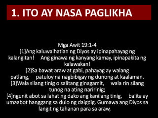 Mga Awit 19:1-4
[1]Ang kaluwalhatian ng Diyos ay ipinapahayag ng
kalangitan! Ang ginawa ng kanyang kamay, ipinapakita ng
kalawakan!
[2]Sa bawat araw at gabi, pahayag ay walang
patlang, patuloy na nagbibigay ng dunong at kaalaman.
[3]Wala silang tinig o salitang ginagamit, wala rin silang
tunog na ating naririnig;
[4]ngunit abot sa lahat ng dako ang kanilang tinig, balita ay
umaabot hanggang sa dulo ng daigdig. Gumawa ang Diyos sa
langit ng tahanan para sa araw,
1. ITO AY NASA PAGLIKHA
 
