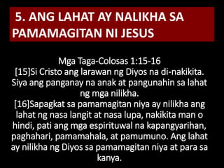 Mga Taga-Colosas 1:15-16
[15]Si Cristo ang larawan ng Diyos na di-nakikita.
Siya ang panganay na anak at pangunahin sa lahat
ng mga nilikha.
[16]Sapagkat sa pamamagitan niya ay nilikha ang
lahat ng nasa langit at nasa lupa, nakikita man o
hindi, pati ang mga espirituwal na kapangyarihan,
paghahari, pamamahala, at pamumuno. Ang lahat
ay nilikha ng Diyos sa pamamagitan niya at para sa
kanya.
5. ANG LAHAT AY NALIKHA SA
PAMAMAGITAN NI JESUS
 