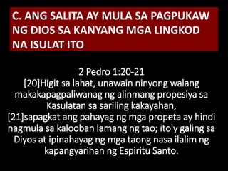 2 Pedro 1:20-21
[20]Higit sa lahat, unawain ninyong walang
makakapagpaliwanag ng alinmang propesiya sa
Kasulatan sa sariling kakayahan,
[21]sapagkat ang pahayag ng mga propeta ay hindi
nagmula sa kalooban lamang ng tao; ito'y galing sa
Diyos at ipinahayag ng mga taong nasa ilalim ng
kapangyarihan ng Espiritu Santo.
C. ANG SALITA AY MULA SA PAGPUKAW
NG DIOS SA KANYANG MGA LINGKOD
NA ISULAT ITO
 