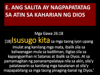 Mga Gawa 26:18
[18]Isusugo kitasa mga taong iyon upang
imulat ang kanilang mga mata, ibalik sila sa
kaliwanagan mula sa kadiliman, iligtas sila sa
kapangyarihan ni Satanas at ibalik sa Diyos. At sa
pamamagitan ng pananampalataya nila sa akin, sila'y
patatawarin sa kanilang mga kasalanan at sila'y
mapapabilang sa mga taong pinaging-banal ng Diyos.’
E. ANG SALITA AY NAGPAPATATAG
SA ATIN SA KAHARIAN NG DIOS
 