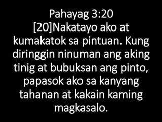Pahayag 3:20
[20]Nakatayo ako at
kumakatok sa pintuan. Kung
diringgin ninuman ang aking
tinig at bubuksan ang pinto,
papasok ako sa kanyang
tahanan at kakain kaming
magkasalo.
 