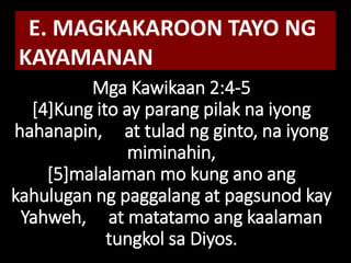 Mga Kawikaan 2:4-5
[4]Kung ito ay parang pilak na iyong
hahanapin, at tulad ng ginto, na iyong
miminahin,
[5]malalaman mo kung ano ang
kahulugan ng paggalang at pagsunod kay
Yahweh, at matatamo ang kaalaman
tungkol sa Diyos.
E. MAGKAKAROON TAYO NG
KAYAMANAN
 