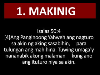 Isaias 50:4
[4]Ang Panginoong Yahweh ang nagturo
sa akin ng aking sasabihin, para
tulungan ang mahihina. Tuwing umaga'y
nananabik akong malaman kung ano
ang ituturo niya sa akin.
1. MAKINIG
 