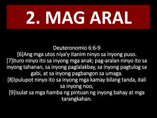 Deuteronomio 6:6-9
[6]Ang mga utos niya'y itanim ninyo sa inyong puso.
[7]Ituro ninyo ito sa inyong mga anak; pag-aralan ninyo ito sa
inyong tahanan, sa inyong paglalakbay, sa inyong pagtulog sa
gabi, at sa inyong pagbangon sa umaga.
[8]Ipulupot ninyo ito sa inyong mga kamay bilang tanda, itali
sa inyong noo,
[9]isulat sa mga hamba ng pintuan ng inyong bahay at mga
tarangkahan.
2. MAG ARAL
 