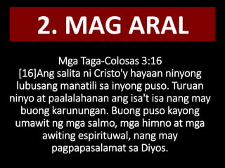 Mga Taga-Colosas 3:16
[16]Ang salita ni Cristo'y hayaan ninyong
lubusang manatili sa inyong puso. Turuan
ninyo at paalalahanan ang isa't isa nang may
buong karunungan. Buong puso kayong
umawit ng mga salmo, mga himno at mga
awiting espirituwal, nang may
pagpapasalamat sa Diyos.
2. MAG ARAL
 