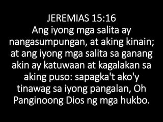 JEREMIAS 15:16
Ang iyong mga salita ay
nangasumpungan, at aking kinain;
at ang iyong mga salita sa ganang
akin ay katuwaan at kagalakan sa
aking puso: sapagka't ako'y
tinawag sa iyong pangalan, Oh
Panginoong Dios ng mga hukbo.
 