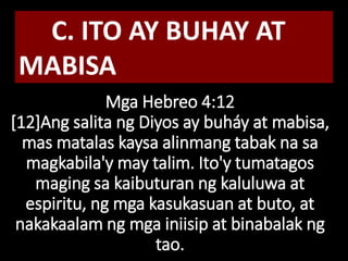Mga Hebreo 4:12
[12]Ang salita ng Diyos ay buháy at mabisa,
mas matalas kaysa alinmang tabak na sa
magkabila'y may talim. Ito'y tumatagos
maging sa kaibuturan ng kaluluwa at
espiritu, ng mga kasukasuan at buto, at
nakakaalam ng mga iniisip at binabalak ng
tao.
C. ITO AY BUHAY AT
MABISA
 