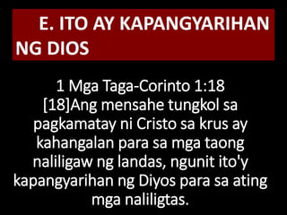 1 Mga Taga-Corinto 1:18
[18]Ang mensahe tungkol sa
pagkamatay ni Cristo sa krus ay
kahangalan para sa mga taong
naliligaw ng landas, ngunit ito'y
kapangyarihan ng Diyos para sa ating
mga naliligtas.
E. ITO AY KAPANGYARIHAN
NG DIOS
 