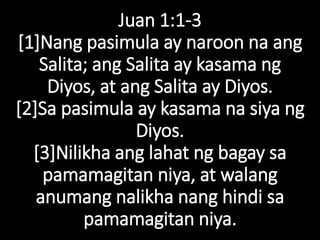 Juan 1:1-3
[1]Nang pasimula ay naroon na ang
Salita; ang Salita ay kasama ng
Diyos, at ang Salita ay Diyos.
[2]Sa pasimula ay kasama na siya ng
Diyos.
[3]Nilikha ang lahat ng bagay sa
pamamagitan niya, at walang
anumang nalikha nang hindi sa
pamamagitan niya.
 