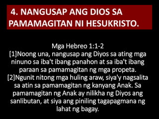 Mga Hebreo 1:1-2
[1]Noong una, nangusap ang Diyos sa ating mga
ninuno sa iba't ibang panahon at sa iba't ibang
paraan sa pamamagitan ng mga propeta.
[2]Ngunit nitong mga huling araw, siya'y nagsalita
sa atin sa pamamagitan ng kanyang Anak. Sa
pamamagitan ng Anak ay nilikha ng Diyos ang
sanlibutan, at siya ang piniling tagapagmana ng
lahat ng bagay.
4. NANGUSAP ANG DIOS SA
PAMAMAGITAN NI HESUKRISTO.
 