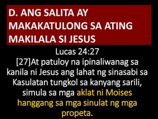 Lucas 24:27
[27]At patuloy na ipinaliwanag sa
kanila ni Jesus ang lahat ng sinasabi sa
Kasulatan tungkol sa kanyang sarili,
simula sa mga aklat ni Moises
hanggang sa mga sinulat ng mga
propeta.
D. ANG SALITA AY
MAKAKATULONG SA ATING
MAKILALA SI JESUS
 