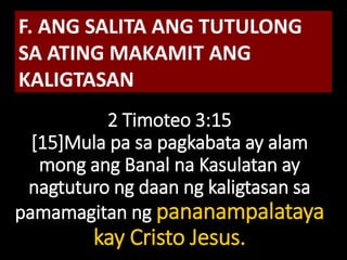 2 Timoteo 3:15
[15]Mula pa sa pagkabata ay alam
mong ang Banal na Kasulatan ay
nagtuturo ng daan ng kaligtasan sa
pamamagitan ng pananampalataya
kay Cristo Jesus.
F. ANG SALITA ANG TUTULONG
SA ATING MAKAMIT ANG
KALIGTASAN
 