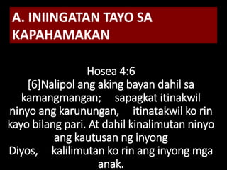 Hosea 4:6
[6]Nalipol ang aking bayan dahil sa
kamangmangan; sapagkat itinakwil
ninyo ang karunungan, itinatakwil ko rin
kayo bilang pari. At dahil kinalimutan ninyo
ang kautusan ng inyong
Diyos, kalilimutan ko rin ang inyong mga
anak.
A. INIINGATAN TAYO SA
KAPAHAMAKAN
 