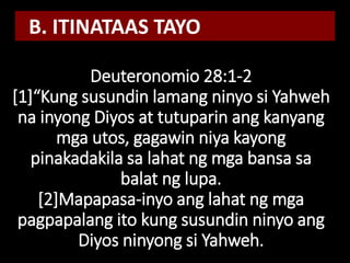 Deuteronomio 28:1-2
[1]“Kung susundin lamang ninyo si Yahweh
na inyong Diyos at tutuparin ang kanyang
mga utos, gagawin niya kayong
pinakadakila sa lahat ng mga bansa sa
balat ng lupa.
[2]Mapapasa-inyo ang lahat ng mga
pagpapalang ito kung susundin ninyo ang
Diyos ninyong si Yahweh.
B. ITINATAAS TAYO
 