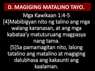 Mga Kawikaan 1:4-5
[4]Mabibigyan nito ng talino ang mga
walang karanasan, at ang mga
kabataa'y matuturuang magpasya
nang tama.
[5]Sa pamamagitan nito, lalong
tatalino ang matalino at magiging
dalubhasa ang kakaunti ang
kaalaman.
D. MAGIGING MATALINO TAYO.
 