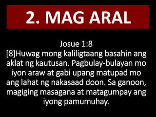 Josue 1:8
[8]Huwag mong kaliligtaang basahin ang
aklat ng kautusan. Pagbulay-bulayan mo
iyon araw at gabi upang matupad mo
ang lahat ng nakasaad doon. Sa ganoon,
magiging masagana at matagumpay ang
iyong pamumuhay.
2. MAG ARAL
 