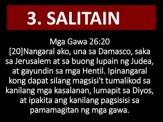 Mga Gawa 26:20
[20]Nangaral ako, una sa Damasco, saka
sa Jerusalem at sa buong lupain ng Judea,
at gayundin sa mga Hentil. Ipinangaral
kong dapat silang magsisi't tumalikod sa
kanilang mga kasalanan, lumapit sa Diyos,
at ipakita ang kanilang pagsisisi sa
pamamagitan ng mga gawa.
3. SALITAIN
 