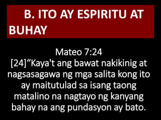 Mateo 7:24
[24]“Kaya't ang bawat nakikinig at
nagsasagawa ng mga salita kong ito
ay maitutulad sa isang taong
matalino na nagtayo ng kanyang
bahay na ang pundasyon ay bato.
B. ITO AY ESPIRITU AT
BUHAY
 