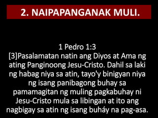 1 Pedro 1:3
[3]Pasalamatan natin ang Diyos at Ama ng
ating Panginoong Jesu-Cristo. Dahil sa laki
ng habag niya sa atin, tayo'y binigyan niya
ng isang panibagong buhay sa
pamamagitan ng muling pagkabuhay ni
Jesu-Cristo mula sa libingan at ito ang
nagbigay sa atin ng isang buháy na pag-asa.
2. NAIPAPANGANAK MULI.
 