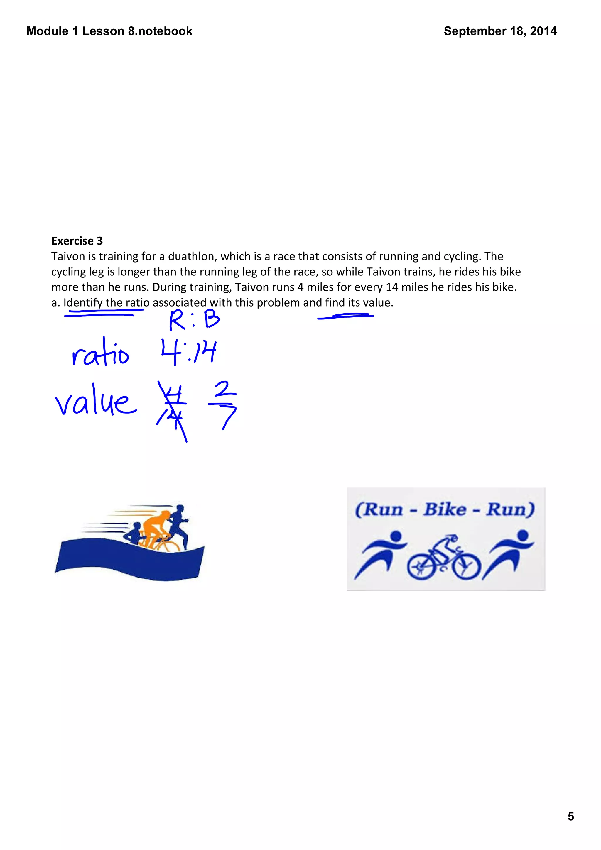 Module 1 Lesson 8.notebook 
5 
September 18, 2014 
Exercise 3 
Taivon is training for a duathlon, which is a race that consists of running and cycling. The 
cycling leg is longer than the running leg of the race, so while Taivon trains, he rides his bike 
more than he runs. During training, Taivon runs 4 miles for every 14 miles he rides his bike. 
a. Identify the ratio associated with this problem and find its value. 
 