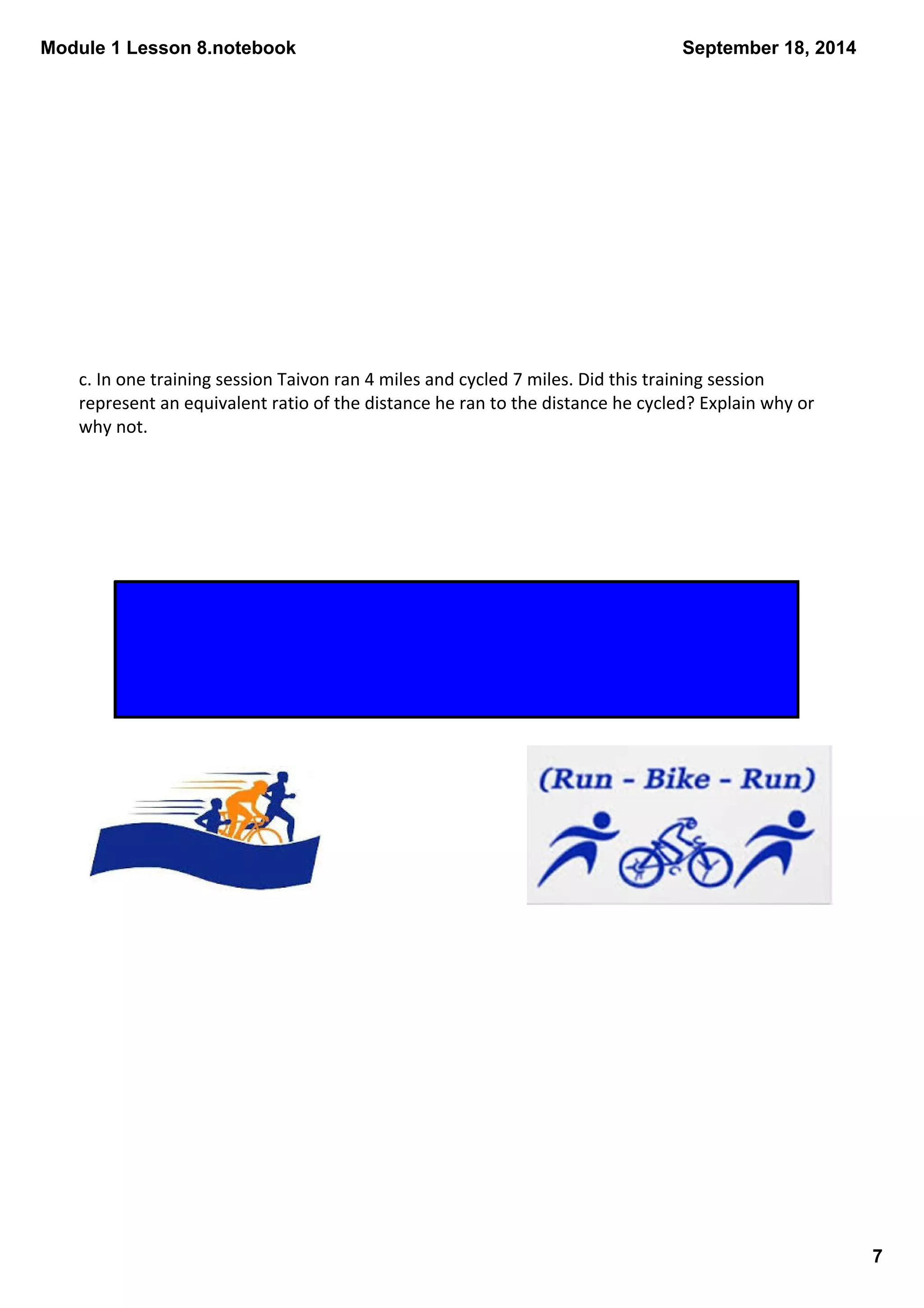 Module 1 Lesson 8.notebook 
7 
September 18, 2014 
c. In one training session Taivon ran 4 miles and cycled 7 miles. Did this training session 
represent an equivalent ratio of the distance he ran to the distance he cycled? Explain why or 
why not. 
The training session does not represent an equivalent ratio of the 
distance he ran to the distance he cycled because the value of the 
ratio in this instance is which is not equal to 47 
27 
 