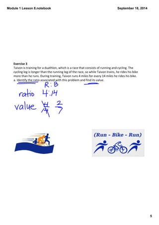 Module 1 Lesson 8.notebook 
5 
September 18, 2014 
Exercise 3 
Taivon is training for a duathlon, which is a race that consists of running and cycling. The 
cycling leg is longer than the running leg of the race, so while Taivon trains, he rides his bike 
more than he runs. During training, Taivon runs 4 miles for every 14 miles he rides his bike. 
a. Identify the ratio associated with this problem and find its value. 
 